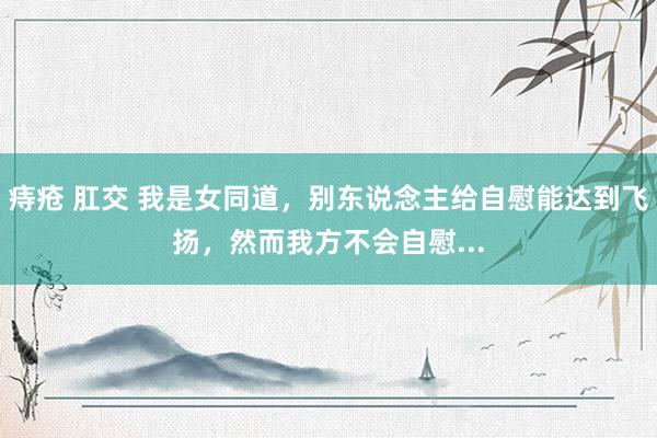 痔疮 肛交 我是女同道,别东说念主给自慰能达到飞扬,然而我方不会自慰...