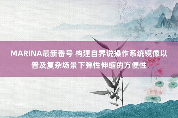MARINA最新番号 构建自界说操作系统镜像以普及复杂场景下弹性伸缩的方便性