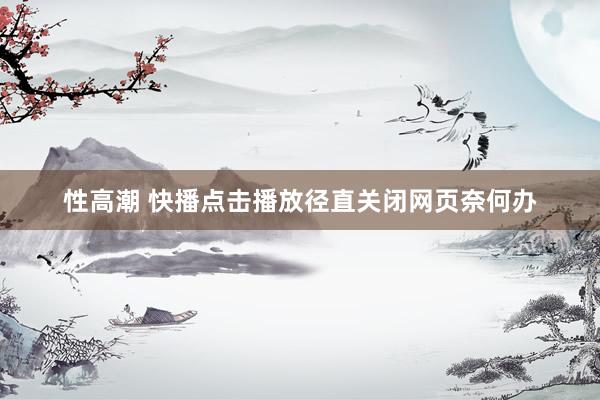 性高潮 快播点击播放径直关闭网页奈何办