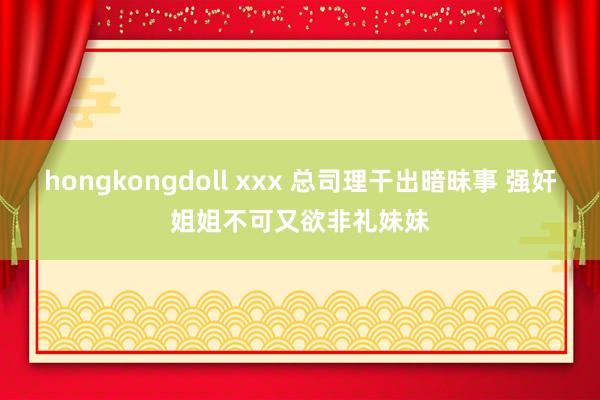 hongkongdoll xxx 总司理干出暗昧事 强奸姐姐不可又欲非礼妹妹
