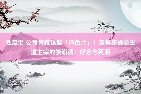性高潮 公司會議誤觸「情色片」！新鮮东说念主遭主宰約談崩潰：好念念死啊