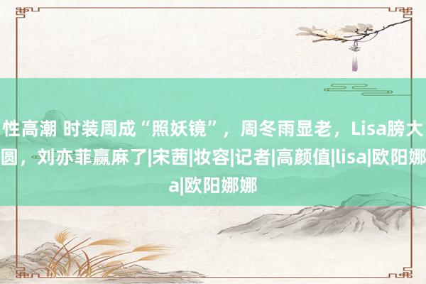 性高潮 时装周成“照妖镜”，周冬雨显老，Lisa膀大腰圆，刘亦菲赢麻了|宋茜|妆容|记者|高颜值|lisa|欧阳娜娜