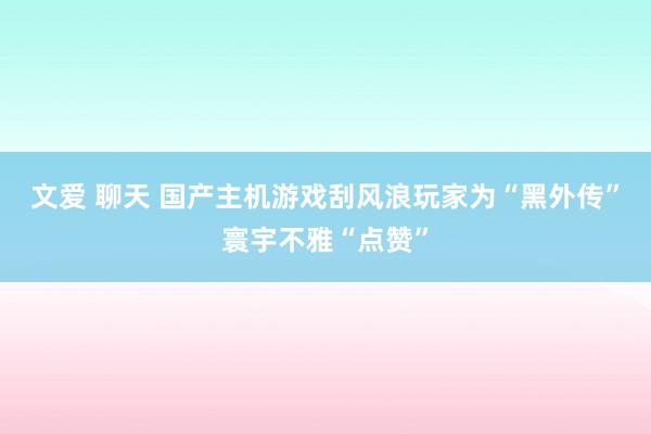 文爱 聊天 国产主机游戏刮风浪　玩家为“黑外传”寰宇不雅“点赞”