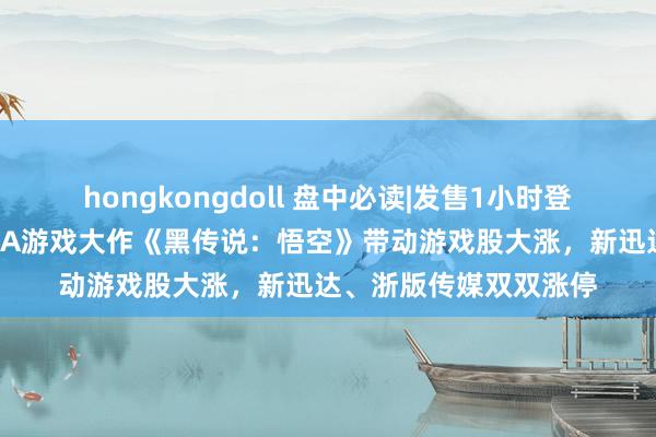 hongkongdoll 盘中必读|发售1小时登顶天下热销榜！国产3A游戏大作《黑传说：悟空》带动游戏股大涨，新迅达、浙版传媒双双涨停