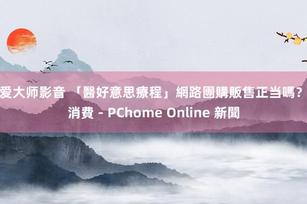 性爱大师影音 「醫好意思療程」網路團購販售正当嗎? - 消費 - PChome Online 新聞