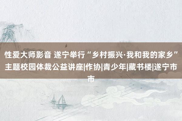 性爱大师影音 遂宁举行“乡村振兴·我和我的家乡”主题校园体裁公益讲座|作协|青少年|藏书楼|遂宁市
