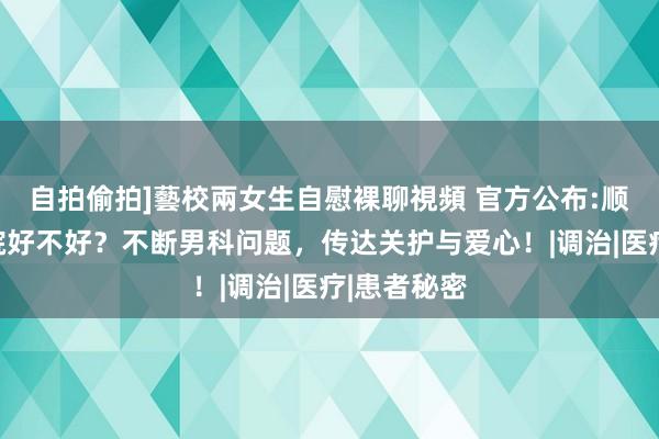 自拍偷拍]藝校兩女生自慰裸聊視頻 官方公布:顺德医大病院好不好？不断男科问题，传达关护与爱心！|调治|医疗|患者秘密
