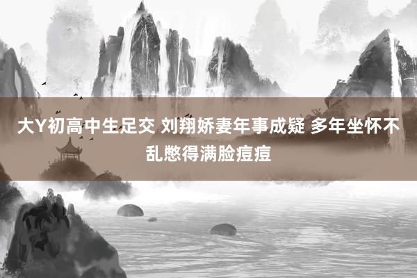 大Y初高中生足交 刘翔娇妻年事成疑 多年坐怀不乱憋得满脸痘痘