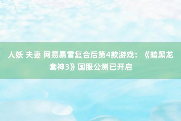 人妖 夫妻 网易暴雪复合后第4款游戏：《暗黑龙套神3》国服公测已开启