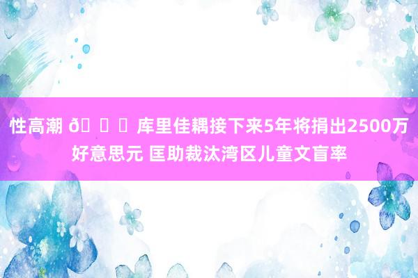 性高潮 👍库里佳耦接下来5年将捐出2500万好意思元 匡助裁汰湾区儿童文盲率