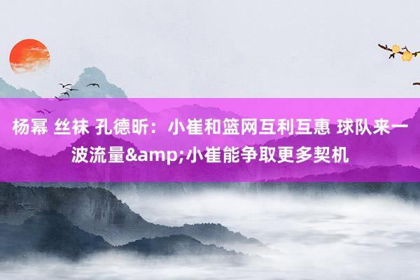 杨幂 丝袜 孔德昕：小崔和篮网互利互惠 球队来一波流量&小崔能争取更多契机