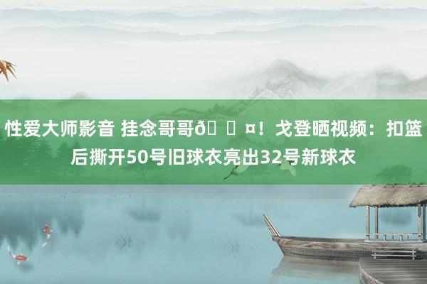 性爱大师影音 挂念哥哥🖤！戈登晒视频：扣篮后撕开50号旧球衣亮出32号新球衣