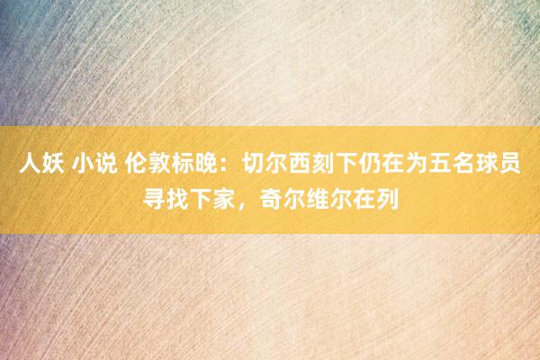 人妖 小说 伦敦标晚：切尔西刻下仍在为五名球员寻找下家，奇尔维尔在列