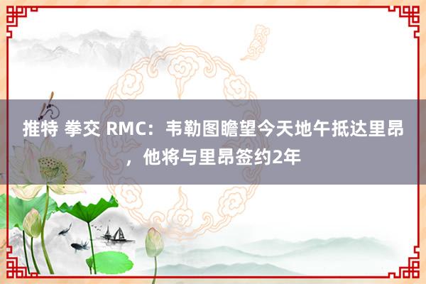 推特 拳交 RMC：韦勒图瞻望今天地午抵达里昂，他将与里昂签约2年