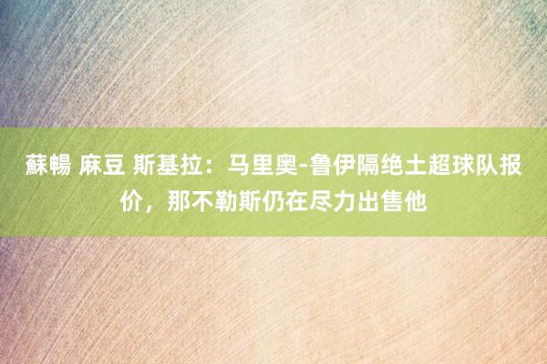 蘇暢 麻豆 斯基拉：马里奥-鲁伊隔绝土超球队报价，那不勒斯仍在尽力出售他