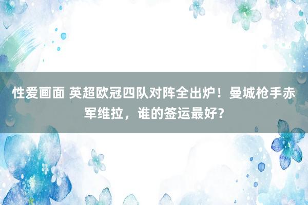 性爱画面 英超欧冠四队对阵全出炉！曼城枪手赤军维拉，谁的签运最好？
