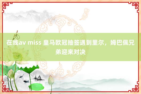 在线av miss 皇马欧冠抽签遇到里尔，姆巴佩兄弟迎来对决