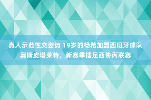 真人示范性交姿势 19岁的杨希加盟西班牙球队奥斯皮塔莱特，新赛季插足西协丙联赛