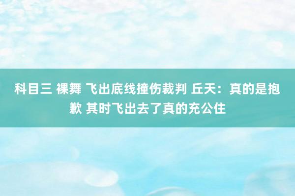科目三 裸舞 飞出底线撞伤裁判 丘天：真的是抱歉 其时飞出去了真的充公住