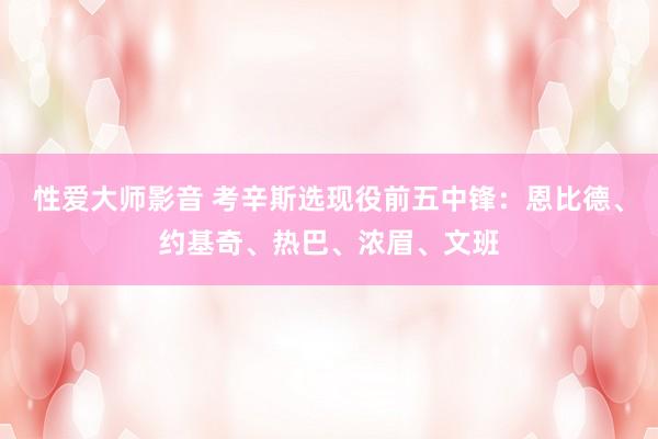 性爱大师影音 考辛斯选现役前五中锋：恩比德、约基奇、热巴、浓眉、文班