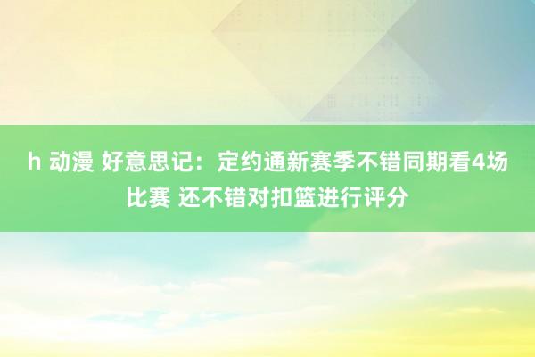 h 动漫 好意思记：定约通新赛季不错同期看4场比赛 还不错对扣篮进行评分