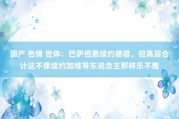 国产 色情 世体：巴萨但愿续约德容，但高层合计这不像续约加维等东说念主那样乐不雅
