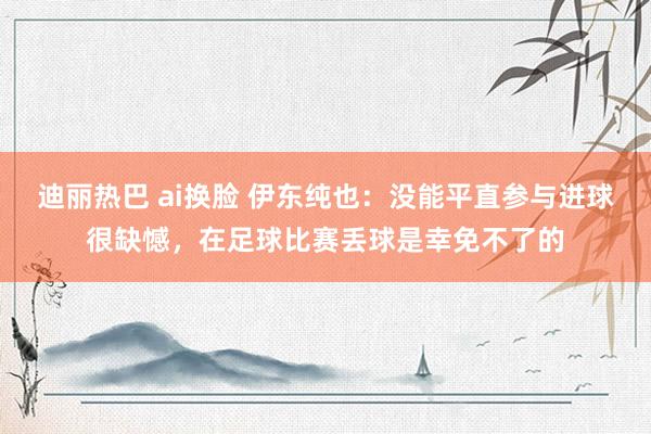 迪丽热巴 ai换脸 伊东纯也：没能平直参与进球很缺憾，在足球比赛丢球是幸免不了的