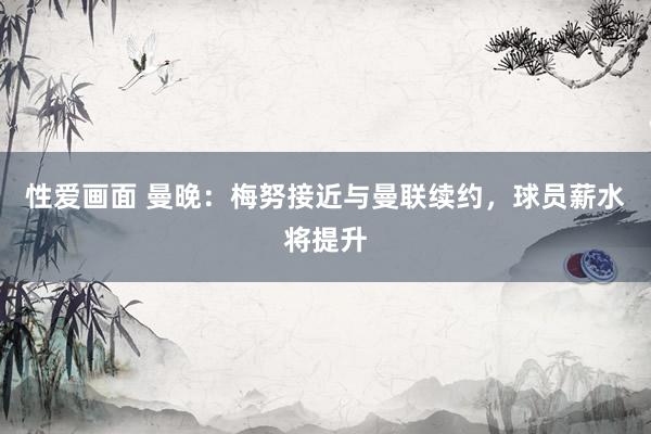性爱画面 曼晚：梅努接近与曼联续约，球员薪水将提升