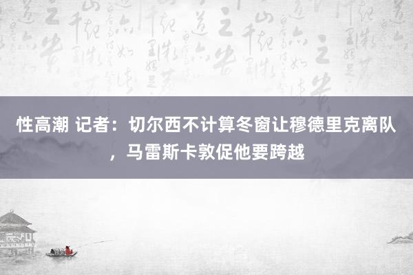 性高潮 记者：切尔西不计算冬窗让穆德里克离队，马雷斯卡敦促他要跨越