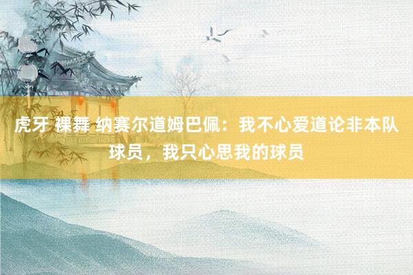 虎牙 裸舞 纳赛尔道姆巴佩：我不心爱道论非本队球员，我只心思我的球员