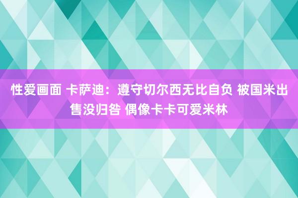 性爱画面 卡萨迪：遵守切尔西无比自负 被国米出售没归咎 偶像卡卡可爱米林