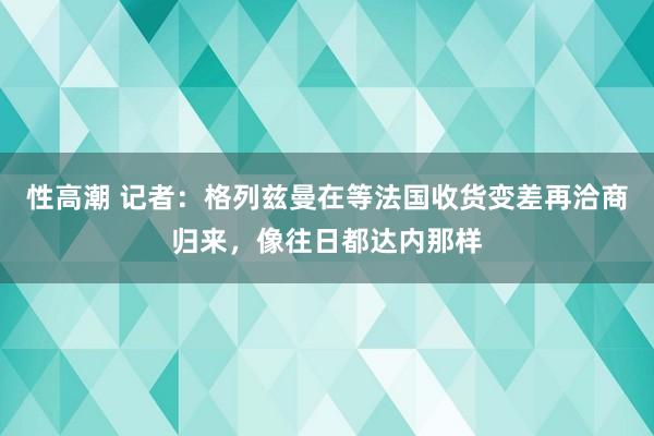 性高潮 记者：格列兹曼在等法国收货变差再洽商归来，像往日都达内那样