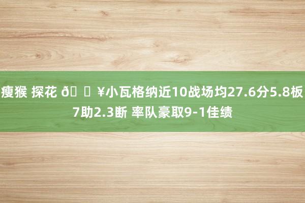 瘦猴 探花 🔥小瓦格纳近10战场均27.6分5.8板7助2.3断 率队豪取9-1佳绩