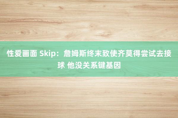 性爱画面 Skip：詹姆斯终末致使齐莫得尝试去接球 他没关系键基因