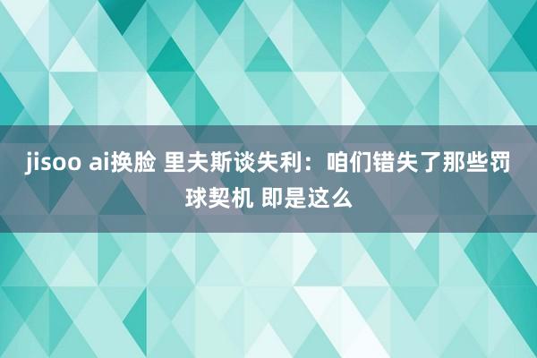 jisoo ai换脸 里夫斯谈失利：咱们错失了那些罚球契机 即是这么