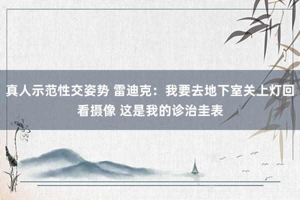 真人示范性交姿势 雷迪克：我要去地下室关上灯回看摄像 这是我的诊治圭表