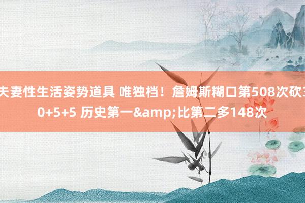 夫妻性生活姿势道具 唯独档！詹姆斯糊口第508次砍30+5+5 历史第一&比第二多148次