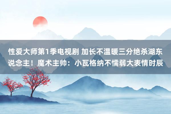性爱大师第1季电视剧 加长不温暖三分绝杀湖东说念主！魔术主帅：小瓦格纳不懦弱大表情时辰