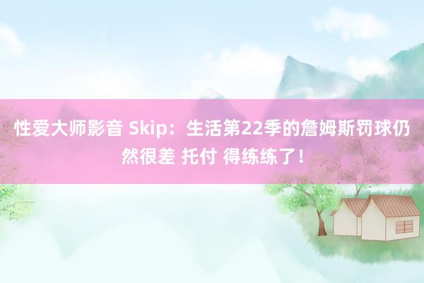 性爱大师影音 Skip：生活第22季的詹姆斯罚球仍然很差 托付 得练练了！