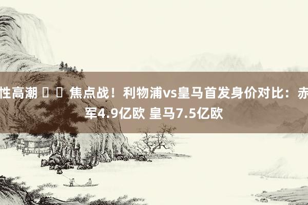 性高潮 ⚔️焦点战！利物浦vs皇马首发身价对比：赤军4.9亿欧 皇马7.5亿欧