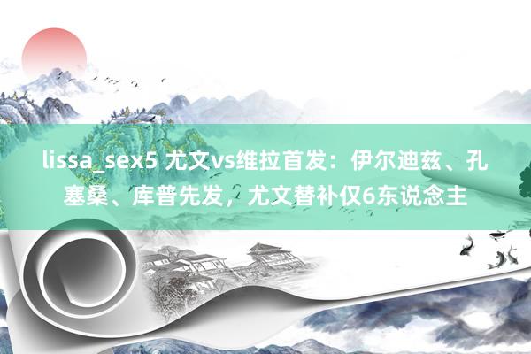 lissa_sex5 尤文vs维拉首发：伊尔迪兹、孔塞桑、库普先发，尤文替补仅6东说念主