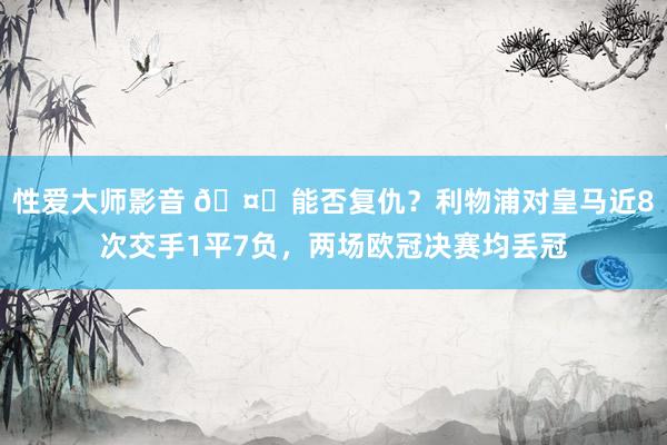 性爱大师影音 🤔能否复仇？利物浦对皇马近8次交手1平7负，两场欧冠决赛均丢冠