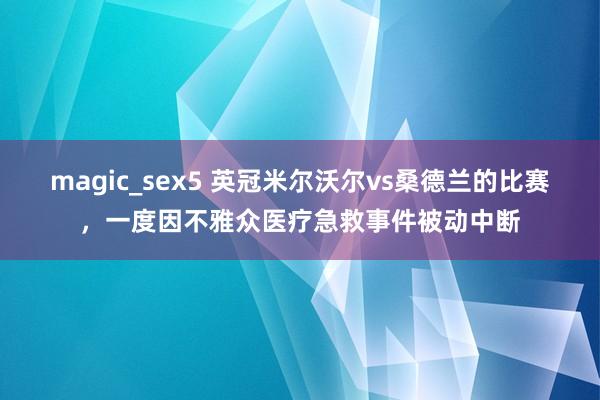 magic_sex5 英冠米尔沃尔vs桑德兰的比赛，一度因不雅众医疗急救事件被动中断