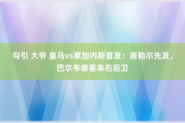 勾引 大爷 皇马vs莱加内斯首发：居勒尔先发，巴尔韦德客串右后卫