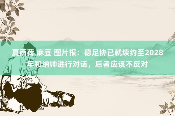 夏雨荷 麻豆 图片报：德足协已就续约至2028年和纳帅进行对话，后者应该不反对