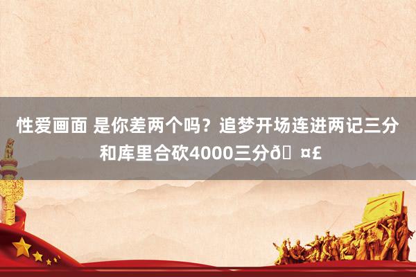 性爱画面 是你差两个吗？追梦开场连进两记三分 和库里合砍4000三分🤣
