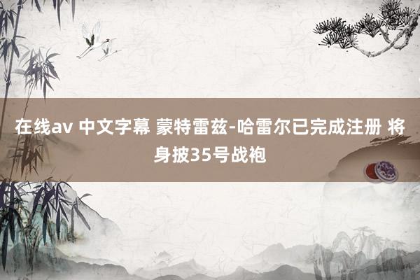 在线av 中文字幕 蒙特雷兹-哈雷尔已完成注册 将身披35号战袍