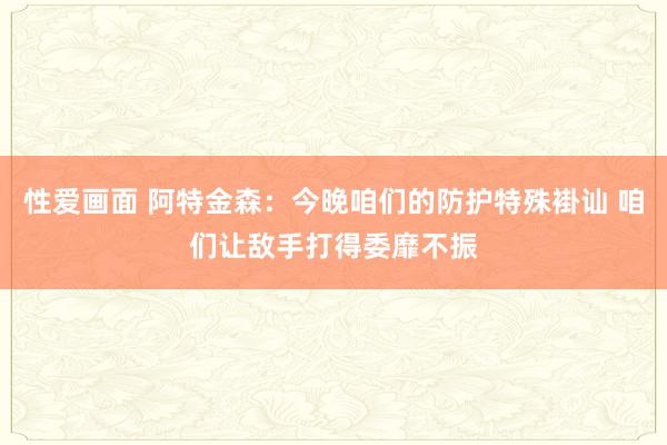 性爱画面 阿特金森：今晚咱们的防护特殊褂讪 咱们让敌手打得委靡不振