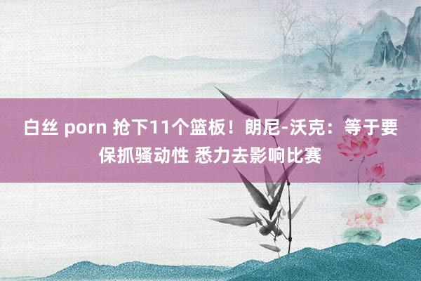 白丝 porn 抢下11个篮板！朗尼-沃克：等于要保抓骚动性 悉力去影响比赛