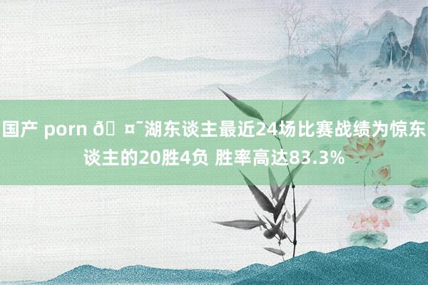 国产 porn 🤯湖东谈主最近24场比赛战绩为惊东谈主的20胜4负 胜率高达83.3%